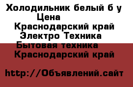 Холодильник белый б/у › Цена ­ 15 000 - Краснодарский край Электро-Техника » Бытовая техника   . Краснодарский край